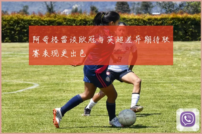 阿奇格雷谈欧冠与英超差异期待联赛表现更出色