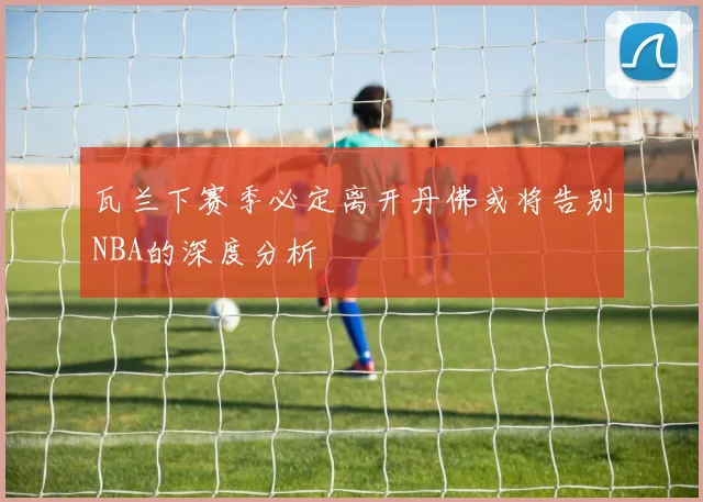 瓦兰下赛季必定离开丹佛或将告别NBA的深度分析