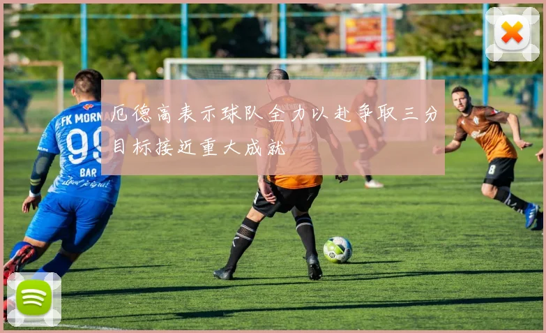 厄德高表示球队全力以赴争取三分目标接近重大成就