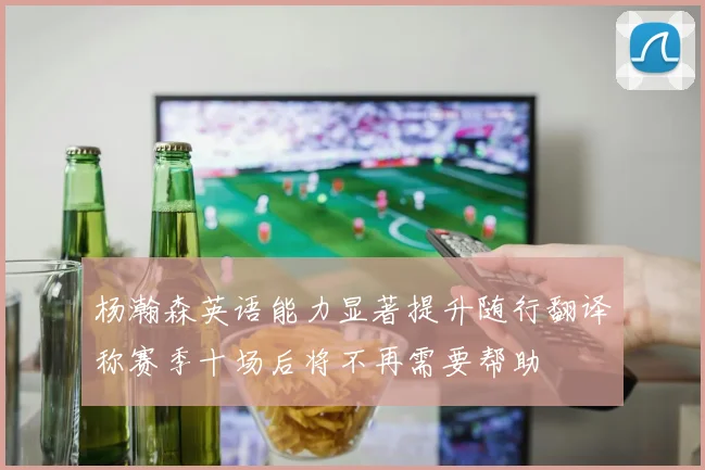 杨瀚森英语能力显著提升随行翻译称赛季十场后将不再需要帮助