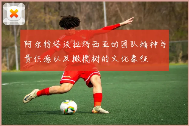 阿尔特塔谈拉玛西亚的团队精神与责任感以及橄榄树的文化象征