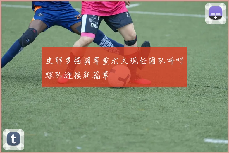 皮耶罗强调尊重尤文现任团队呼吁球队迎接新篇章
