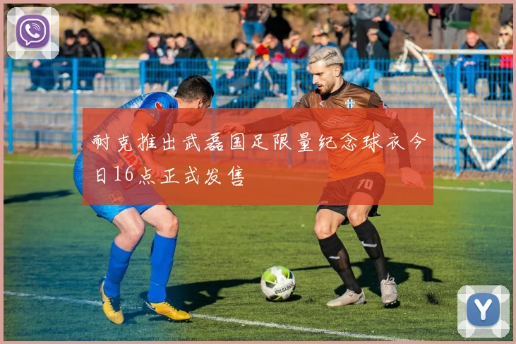 耐克推出武磊国足限量纪念球衣今日16点正式发售