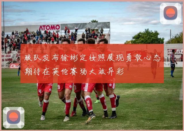 狼队发布徐彬定妆照展现勇敢心态期待在英伦赛场大放异彩