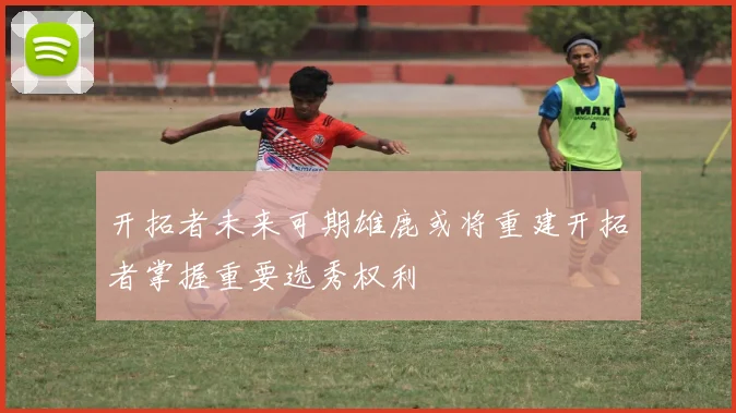 开拓者未来可期雄鹿或将重建开拓者掌握重要选秀权利