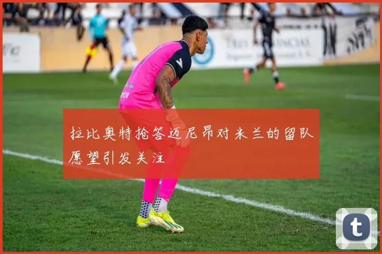 拉比奥特抢答迈尼昂对米兰的留队愿望引发关注